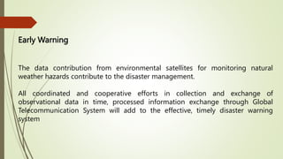 Early Warning
The data contribution from environmental satellites for monitoring natural
weather hazards contribute to the disaster management.
All coordinated and cooperative efforts in collection and exchange of
observational data in time, processed information exchange through Global
Telecommunication System will add to the effective, timely disaster warning
system
 