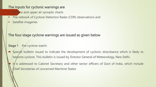 The inputs for cyclonic warnings are
 Surface and upper air synoptic charts
 The network of Cyclone Detection Radar (CDR) observations and
 Satellite imageries
The four stage cyclone warnings are issued as given below
Stage 1 Pre-cyclone watch:
 Special bulletin issued to indicate the development of cyclonic disturbance which is likely to
become cyclone. This bulletin is issued by Director General of Meteorology, New Delhi.
 It is addressed to Cabinet Secretary and other senior officers of Govt of India, which include
Chief Secretaries of concerned Maritime States
 