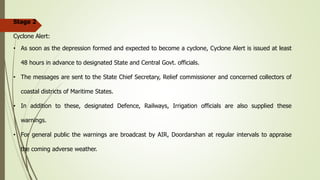 Stage 2
Cyclone Alert:
• As soon as the depression formed and expected to become a cyclone, Cyclone Alert is issued at least
48 hours in advance to designated State and Central Govt. officials.
• The messages are sent to the State Chief Secretary, Relief commissioner and concerned collectors of
coastal districts of Maritime States.
• In addition to these, designated Defence, Railways, Irrigation officials are also supplied these
warnings.
• For general public the warnings are broadcast by AIR, Doordarshan at regular intervals to appraise
the coming adverse weather.
 