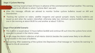 Stage 3 Cyclone Warning:
 Cyclone warning issued at least 24 hours in advance of the commencement of bad weather. This warning
is addressed to all officials to whom 'Cyclone Alert' was sent.
 After this message, officials are advised to monitor further cyclone bulletins issued on AIR and
Doordarshan.
 Tracking the cyclone on radars, satellite imageries and special synoptic charts, hourly bulletins are
issued as and when the system intensified, otherwise daily two minimum cyclone bulletins are issued,
one in the morning at about 06.00 hrs and another at about 15.00 hrs.
Stage 4 Post-landfall Scenario:
 This bulletin is issued about 12 hours before landfall and continue till such time the cyclone force winds
expected to prevail in the interior areas.
 At this stage the district collectors of all interior districts besides the coastal areas likely to be affected
are included in the issue of bulletins.
 De-warning: After weakening of the cyclone into Depression a final message on "Cyclone De-warning" is
issued to the all concerned
 