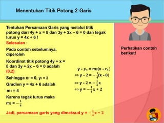 Menentukan Titik Potong 2 Garis
Perhatikan contoh
berikut!
Tentukan Persamaan Garis yang melalui titik
potong dari 4y + x = 8 dan 3y + 2x – 6 = 0 dan tegak
lurus y = 4x + 6 !
Selesaian :
Pada contoh sebelumnya,
diperoleh
Jadi, persamaan garis yang dimaksud y = −
𝟏
𝟒
𝐱 + 𝟐
Sehingga x1 = 0, y1 = 2
Koordinat titik potong 4y + x =
8 dan 3y + 2x – 6 = 0 adalah
(0,2)
Gradien y = 4x + 6 adalah
m1 = 4
y - 𝒚 𝟏 = m2(x - 𝒙 𝟏)
⇔ y - 𝟐 = −
𝟏
𝟒
(x - 𝟎)
⇔ y - 𝟐 = −
𝟏
𝟒
𝐱
Karena tegak lurus maka
⇔ y = −
𝟏
𝟒
𝐱 + 𝟐
m2 = −
𝟏
𝟒
 