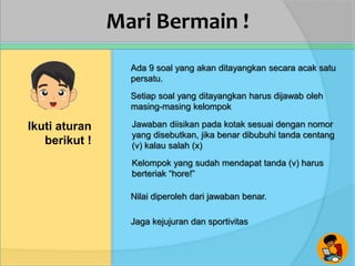 Mari Bermain !
Ikuti aturan
berikut !
Ada 9 soal yang akan ditayangkan secara acak satu
persatu.
Setiap soal yang ditayangkan harus dijawab oleh
masing-masing kelompok
Jawaban diisikan pada kotak sesuai dengan nomor
yang disebutkan, jika benar dibubuhi tanda centang
(v) kalau salah (x)
Kelompok yang sudah mendapat tanda (v) harus
berteriak “hore!”
Nilai diperoleh dari jawaban benar.
Jaga kejujuran dan sportivitas
 