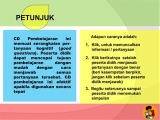 PETUNJUK
CD Pembelajaran ini
memuat serangkaian per-
tanyaan kognitif (good
questions). Peserta didik
dapat mencapai tujuan
pembelajaran dengan
mudah dengan cara
menjawab semua
pertanyaan tersebut. CD
pembelajaran ini efektif
apabila digunakan secara
tepat
Adapun caranya adalah:
1. Klik, untuk memunculkan
informasi / pertanyaan
2. Klik berikutnya setelah
peserta didik menjawab
pertanyaan dengan benar
(beri kesempatan berpikir,
jangan klik sebelum peserta
didik menjawab)
3. Begitu seterusnya sampai
peserta didik menemukan
simpulan
 
