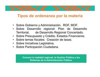 • Sobre Gobierno y Administración. ROF, MOF.
• Sobre Desarrollo regional: Plan de Desarrollo
Territorial, de Desarrollo Regional Concertado.
• Sobre Presupuesto y Crédito. Estados Financieros.
• Sobre temas fiscales: Creación de tasas.
• Sobre Iniciativas Legislativa.
• Sobre Participación Ciudadana.
Tipos de Ordenanzas Regionales
Conocer la realidad regional, la Gestión Pública y los
Sistemas de la Administración Pública.
Tipos de ordenanza por la materia
 
