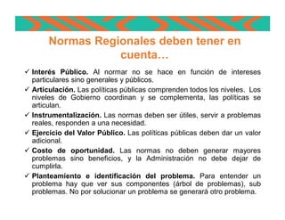 ü Interés Público. Al normar no se hace en función de intereses
particulares sino generales y públicos.
ü Articulación. Las políticas públicas comprenden todos los niveles. Los
niveles de Gobierno coordinan y se complementa, las políticas se
articulan.
ü Instrumentalización. Las normas deben ser útiles, servir a problemas
reales, responden a una necesidad.
ü Ejercicio del Valor Público. Las políticas públicas deben dar un valor
adicional.
ü Costo de oportunidad. Las normas no deben generar mayores
problemas sino beneficios, y la Administración no debe dejar de
cumplirla.
ü Planteamiento e identificación del problema. Para entender un
problema hay que ver sus componentes (árbol de problemas), sub
problemas. No por solucionar un problema se generará otro problema.
Normas Regionales deben tener en
cuenta…
 