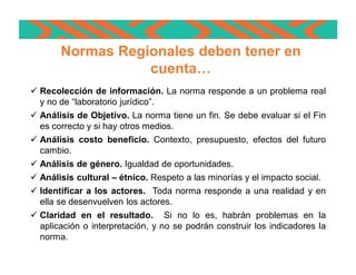 ü Recolección de información. La norma responde a un problema real
y no de “laboratorio jurídico”.
ü Análisis de Objetivo. La norma tiene un fin. Se debe evaluar si el Fin
es correcto y si hay otros medios.
ü Análisis costo beneficio. Contexto, presupuesto, efectos del futuro
cambio.
ü Análisis de género. Igualdad de oportunidades.
ü Análisis cultural – étnico. Respeto a las minorías y el impacto social.
ü Identificar a los actores. Toda norma responde a una realidad y en
ella se desenvuelven los actores.
ü Claridad en el resultado. Si no lo es, habrán problemas en la
aplicación o interpretación, y no se podrán construir los indicadores la
norma.
Normas Regionales deben tener en
cuenta…
 
