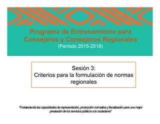 Programa de Entrenamiento para
Consejeras y Consejeros Regionales
(Período 2015-2018)
“Fortaleciendolascapacidadesderepresentación,producciónnormativayfiscalizaciónparaunamejor
prestacióndelosserviciospúblicosalaciudadanía”
Sesión 3:
Criterios para la formulación de normas
regionales
 