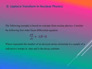 The following example is based on concepts from nuclear physics. Consider
the following first order linear differential equation
Where represents the number of un decayed atoms remaining in a sample of a
radioactive isotope at time and is the decay constant.
D. Laplace Transform in Nuclear Physics:
𝑑𝑁
𝑑𝑡
+ λ𝑁=0
 