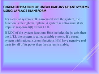 CHARACTERIZATION OF LINEAR TIME-INVARIANT SYSTEMS
USING LAPLACE TRANSFORM
For a casual system ROC associated with the system, the
function is the right half plane. A system is anti-casual if its
impulse response h(t) =0 for t > 0.
If ROC of the system functions H(s) includes the jω axis then
the L.T.I. the system is called a stable system. If a casual
system with rational system functions H(s) have negative real
parts for all of its poles then the system is stable.
 