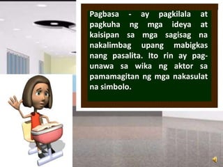 Pagbasa - ay pagkilala at
pagkuha ng mga ideya at
kaisipan sa mga sagisag na
nakalimbag upang mabigkas
nang pasalita. Ito rin ay pag-
unawa sa wika ng aktor sa
pamamagitan ng mga nakasulat
na simbolo.
 