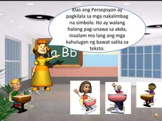Klas ang Persepsyon ay
pagkilala sa mga nakalimbag
na simbolo. Ito ay walang
halong pag-unawa sa akda,
inaalam mo lang ang mga
kahulugan ng bawat salita sa
teksto.
 