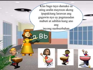 Klas bago tayo dumako sa
ating aralin mayroon akong
ipapakitang larawan ang
gagawin nyo ay pagmasadan
mabuti at sabihin kung ano
ang
inyong naobserbahan
 
