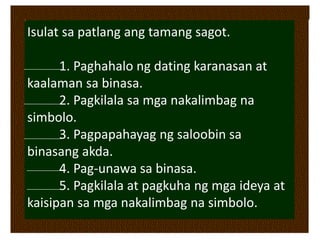 Isulat sa patlang ang tamang sagot.
1. Paghahalo ng dating karanasan at
kaalaman sa binasa.
2. Pagkilala sa mga nakalimbag na
simbolo.
3. Pagpapahayag ng saloobin sa
binasang akda.
4. Pag-unawa sa binasa.
5. Pagkilala at pagkuha ng mga ideya at
kaisipan sa mga nakalimbag na simbolo.
 