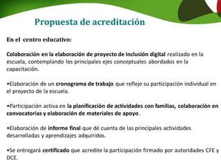 Propuesta de acreditación
En el centro educativo:
Colaboración en la elaboración de proyecto de inclusión digital realizado en la
escuela, contemplando los principales ejes conceptuales abordados en la
capacitación.
•Elaboración de un cronograma de trabajo que refleje su participación individual en
el proyecto de la escuela.
•Participación activa en la planificación de actividades con familias, colaboración en
convocatorias y elaboración de materiales de apoyo.
•Elaboración de informe final que dé cuenta de las principales actividades
desarrolladas y aprendizajes adquiridos.
•Se entregará certificado que acredite la participación firmado por autoridades CFE y
DCE.
 