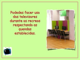 Podedes facer uso dos televisores durante os recreos respectando as quendas establecidas.