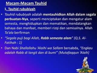 Macam-Macam Tauhid
1. Tauhid rububiyah
• Tauhid rububiyah adalah mentauhidkan Allah dalam segala
perbuatan-Nya, seperti menciptakan dan mengatur alam
semesta, menghidupkan dan mematikan, mendatangkan
bahaya dan manfaat, memberi rizqi dan semisalnya. Allah
Ta’ala berfirman
• “Segala puji bagi Allah, Rabb semesta alam” (Q.S. AlFatihah : 1)
• Dan Nabi Shallallahu ‘Alaihi wa Sallam bersabda, “Engkau
adalah Rabb di langit dan di bumi” (Mutafaqqun ‘Alaih)

 