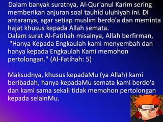 Dalam banyak suratnya, Al-Qur'anul Karim sering
memberikan anjuran soal tauhid uluhiyah ini. Di
antaranya, agar setiap muslim berdo'a dan meminta
hajat khusus kepada Allah semata.
Dalam surat Al-Fatihah misalnya, Allah berfirman,
"Hanya Kepada Engkaulah kami menyembah dan
hanya kepada Engkaulah Kami memohon
pertolongan." (Al-Fatihah: 5)
Maksudnya, khusus kepadaMu (ya Allah) kami
beribadah, hanya kepadaMu semata kami berdo'a
dan kami sama sekali tidak memohon pertolongan
kepada selainMu.

 