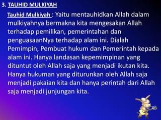3. TAUHID MULKIYAH

Tauhid Mulkiyah : Yaitu mentauhidkan Allah dalam

mulkiyahnya bermakna kita mengesakan Allah
terhadap pemilikan, pemerintahan dan
penguasaanNya terhadap alam ini. Dialah
Pemimpin, Pembuat hukum dan Pemerintah kepada
alam ini. Hanya landasan kepemimpinan yang
dituntut oleh Allah saja yang menjadi ikutan kita.
Hanya hukuman yang diturunkan oleh Allah saja
menjadi pakaian kita dan hanya perintah dari Allah
saja menjadi junjungan kita.

 