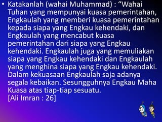 • Katakanlah (wahai Muhammad) : “Wahai
Tuhan yang mempunyai kuasa pemerintahan,
Engkaulah yang memberi kuasa pemerintahan
kepada siapa yang Engkau kehendaki, dan
Engkaulah yang mencabut kuasa
pemerintahan dari siapa yang Engkau
kehendaki. Engkaulah juga yang memuliakan
siapa yang Engkau kehendaki dan Engkaulah
yang menghina siapa yang Engkau kehendaki.
Dalam kekuasaan Engkaulah saja adanya
segala kebaikan. Sesungguhnya Engkau Maha
Kuasa atas tiap-tiap sesuatu.
[Ali Imran : 26]

 