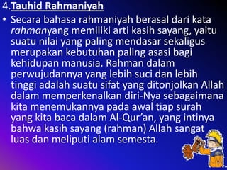 4.Tauhid Rahmaniyah
• Secara bahasa rahmaniyah berasal dari kata
rahmanyang memiliki arti kasih sayang, yaitu
suatu nilai yang paling mendasar sekaligus
merupakan kebutuhan paling asasi bagi
kehidupan manusia. Rahman dalam
perwujudannya yang lebih suci dan lebih
tinggi adalah suatu sifat yang ditonjolkan Allah
dalam memperkenalkan diri-Nya sebagaimana
kita menemukannya pada awal tiap surah
yang kita baca dalam Al-Qur’an, yang intinya
bahwa kasih sayang (rahman) Allah sangat
luas dan meliputi alam semesta.

 