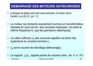 DEMARRAGE DES MOTEURS ASYNCHRONES

• Lorsque le stator est mis sous tension, le rotor est à
  l’arrêt : ( Ω= 0 ; g = 1)

• Le moteur se comporte exactement comme un transformateur
  triphasé en court-circuit (les courants rotoriques ont alors la
  même fréquence fs que les grandeurs statoriques).

• La valeur efficace Jd des courants appelés est alors très
  supérieure au courant nominal Jn
     éi                 t     i l

• Jd est le courant de décollage (démarrage)
                                 (démarrage).

• Le rapport Jd/Jn appelé pointe de courant varie : de 4 à 10 !
   2010-2011               Mohamed ELLEUCH                    48
 