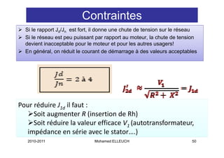 Contraintes
  Si le rapport Jd/Jn est fort, il donne une chute de tension sur le réseau
  Si le réseau est peu puissant par rapport au moteur, la chute de tension
  devient inacceptable pour le moteur et pour les autres usagers!
  En général, on réduit le courant de démarrage à des valeurs acceptables




Pour réduire J1d il faut :
     Soit augmenter R (insertion de Rh)
     Soit augmenter R (insertion de Rh)
     Soit réduire la valeur efficace V1 (autotransformateur, 
  impédance en série avec le stator….) 
  impédance en série avec le stator )
   2010-2011                   Mohamed ELLEUCH                          50
 