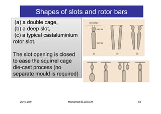 Shapes of slots and rotor bars
 (a) a double cage,
 ( )
 (b) a deep slot,
            p    ,
 (c) a typical castaluminium
rotor slot.

The slot opening is closed
           p   g
to ease the squirrel cage
die-cast process (no
         p        (
separate mould is required)




  2010-2011             Mohamed ELLEUCH        64
 