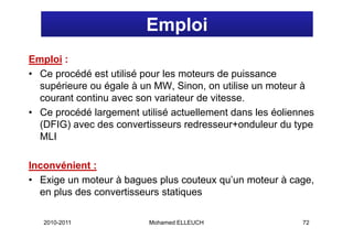 Emploi
Emploi :
• Ce procédé est utilisé pour les moteurs de puissance
  supérieure ou égale à un MW, Sinon, on utilise un moteur à
  courant continu avec son variateur de vitesse
                                        vitesse.
• Ce procédé largement utilisé actuellement dans les éoliennes
  (DFIG) avec des convertisseurs redresseur+onduleur du type
  MLI

Inconvénient :
• Exige un moteur à bagues plus couteux qu’un moteur à cage
                                        qu un          cage,
  en plus des convertisseurs statiques

   2010-2011              Mohamed ELLEUCH                  72
 