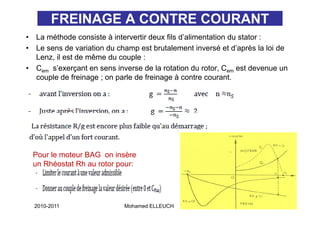 FREINAGE A CONTRE COURANT
•   La méthode consiste à intervertir deux fils d’alimentation du stator :
                                                d alimentation
•   Le sens de variation du champ est brutalement inversé et d’après la loi de
    Lenz, il est de même du couple :
•   Cem s’exerçant en sens inverse de la rotation du rotor, Cem est devenue un
    couple de freinage ; on parle de freinage à contre courant.




    Pour le moteur BAG on insère
    un Rhéostat Rh au rotor pour:



                                                                          78
    2010-2011                Mohamed ELLEUCH
 