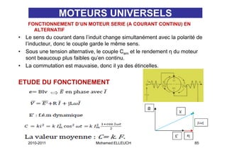 MOTEURS UNIVERSELS
     FONCTIONNEMENT D UN MOTEUR SERIE (A COURANT CONTINU) EN
                    D’UN
       ALTERNATIF
•   Le sens du courant dans l’induit change simultanément avec la polarité de
    l inducteur,
    l’inducteur donc le couple garde le même sens
                                              sens.
•   Sous une tension alternative, le couple Cem et le rendement η du moteur
    sont beaucoup plus faibles qu’en continu.
•   La commutation est mauvaise, donc il ya des étincelles.


ETUDE DU FONCTIONEMENT




     2010-2011                   Mohamed ELLEUCH                         85
 