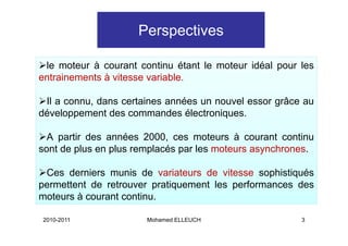 Perspectives

 le moteur à courant continu étant le moteur idéal pour les
entrainements à vitesse variable.

 Il a connu, dans certaines années un nouvel essor grâce au
développement des commandes électroniques.

  A partir des années 2000, ces moteurs à courant continu
sont de plus en plus remplacés par les moteurs asynchrones.
                                               asynchrones

 Ces derniers munis de variateurs de vitesse sophistiqués
permettent de retrouver pratiquement les performances des
moteurs à courant continu.

2010-2011              Mohamed ELLEUCH                  3
 