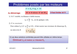 Problèmes posés par les moteurs

Au démarrage:                                         Il faut limiter Id !!!




 3) Les deux solutions combinées peuvent être utilisées en même temps :
      Diminuer Ud et insérer un rhéostat Rd.
      Di i


 2010-2011                     Mohamed ELLEUCH                                 37
 