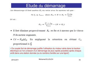 Etude du démarrage
                                  g




• Ce couple fort de démarrage justifie l’utilisation du moteur série dans la traction
électrique où l’on a besoin d’un démarrage (le plus rapide possible) après chaque
arrêt dans une station donnée (vu le nombre d’arrêts sur une ligne!)


 2010-2011                        Mohamed ELLEUCH                                 43
 