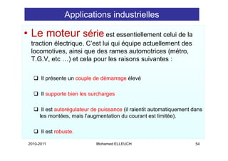 Applications industrielles

• Le moteur série est essentiellement celui de la
  traction électrique C’est lui qui équipe actuellement des
           électrique. C est
  locomotives, ainsi que des rames automotrices (métro,
  T.G.V, etc …) et cela pour les raisons suivantes :
                )        p

       Il présente un couple de démarrage élevé
          p              p             g

       Il supporte bien les surcharges

       Il est autorégulateur de puissance (il ralentit automatiquement dans
      les montées mais l’augmentation du courant est limitée)
           montées,       l augmentation                   limitée).

       Il est robuste.

 2010-2011                    Mohamed ELLEUCH                           54
 