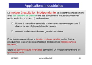 Applications Industrielles
Le moteur à excitation indépendante se rencontre principalement
avec son variateur de vitesse dans des équipements industriels (machines
outils, l i i pompes …), où l’ dé i :
  til laminoirs,            ) ù l’on désire

        Donner à la machine entrainée la vitesse optimale correspondant à
        chacun de ses régimes de fonctionnement

        Asservir la vitesse ou d’autres grandeurs moteurs
                                        g


Pour fournir à ces moteurs la tension continue variable, on les équipe
pratiquement toujours de convertisseurs électroniques (redresseurs ou
hacheurs).

Seuls les convertisseurs réversibles permettent un fonctionnement dans les
quatre quadrants.

    2010-2011                   Mohamed ELLEUCH                          55
 