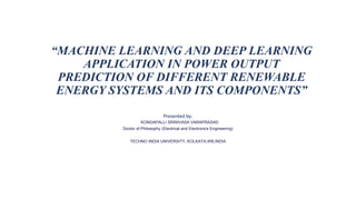 “MACHINE LEARNING AND DEEP LEARNING
APPLICATION IN POWER OUTPUT
PREDICTION OF DIFFERENT RENEWABLE
ENERGY SYSTEMS AND ITS COMPONENTS”
Presented by:
KONDAPALLI SRINIVASA VARAPRASAD
Doctor of Philosophy (Electrical and Electronics Engineering)
TECHNO INDIA UNIVERSITY, KOLKATA,WB,INDIA
 