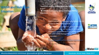 #NutritionMeetsWASH #WWWeek @sanwatforall @SUN_Movement Stockholm World Water Week 2017
WASH and Nutrition
Situation
Nearly half of the Malagasy population has no
access to safe drinking water
In terms of basic sanitation, access rate to
improved latrines was barely 12% in 2015.
Sanitation components, such as faecal sludge
and solid waste management are poorly
developed.
JMP 2015
http://www.wssinfo.org/fileadmin/user_upload/resources/Madagascar.xls
Les excréta, les déchets solides, la gestion des eaux usées et de l'eau de
pluie
Madagascar WASH BAT Report2013 UNICEF WaterAid
“National chronic malnutrition rate in children under 5
is 47%”
 Which is one out of every 2 children PNAN3-
May2017)
 