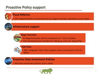 10
Proactive Policy support
Fiscal Reforms
• GST implementation to harmonize the tax regime-seamless operations across states
Infrastructure support
Mega Food Parks
• 42 Mega food parks with an investment of ~ US $ 2.5 billion
• Fully developed plots available for setting up units incl. plug & Play
Cold Chain
• 200+ Integrated Cold Chain projects with an investment of US $ 1
billion
Proactive State Investment Policies
• Attractive investment policies across states
 