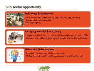 13
Sub sector opportunity
Technology & equipment
• New technology in processing, storage, logisitics , packaging etc
• Energy efficient technologies
• Food testing labs
Packaging material & machinery
• Supply of machinery for processing and other operations in the food chain
• Supply of safe and high quality packaging material as well as technology
R&D and skill development
• Product innovation based on local food habits
• Skilling the work force in handling processing operations efficiently
 