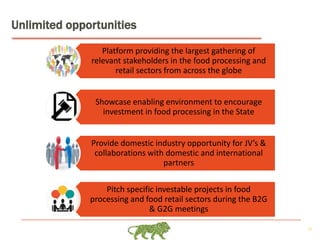 25
Unlimited opportunities
Platform providing the largest gathering of
relevant stakeholders in the food processing and
retail sectors from across the globe
Showcase enabling environment to encourage
investment in food processing in the State
Provide domestic industry opportunity for JV’s &
collaborations with domestic and international
partners
Pitch specific investable projects in food
processing and food retail sectors during the B2G
& G2G meetings
 
