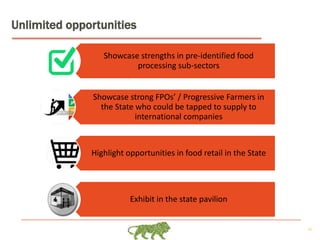 26
Unlimited opportunities
Showcase strengths in pre-identified food
processing sub-sectors
Showcase strong FPOs’ / Progressive Farmers in
the State who could be tapped to supply to
international companies
Highlight opportunities in food retail in the State
Exhibit in the state pavilion
 