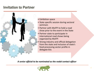27
Invitation to Partner
• Exhibition space
• State specific session during sectoral
seminars
• Partner with MoFPI to hold a road
show prior to the event in the State
• Partner state to participate in
international road shows being
organized by MoFPI
• Strong industry and official delegation
from the state and inclusion of state’s
food processing sector profile in
delegate kits
A senior official to be nominated as the nodal contact officer
 