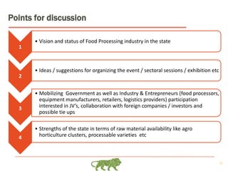 28
Points for discussion
1
• Vision and status of Food Processing industry in the state
2
• Ideas / suggestions for organizing the event / sectoral sessions / exhibition etc
3
• Mobilizing Government as well as Industry & Entrepreneurs (food processors,
equipment manufacturers, retailers, logistics providers) participation
interested in JV’s, collaboration with foreign companies / investors and
possible tie ups
4
• Strengths of the state in terms of raw material availability like agro
horticulture clusters, processable varieties etc
 