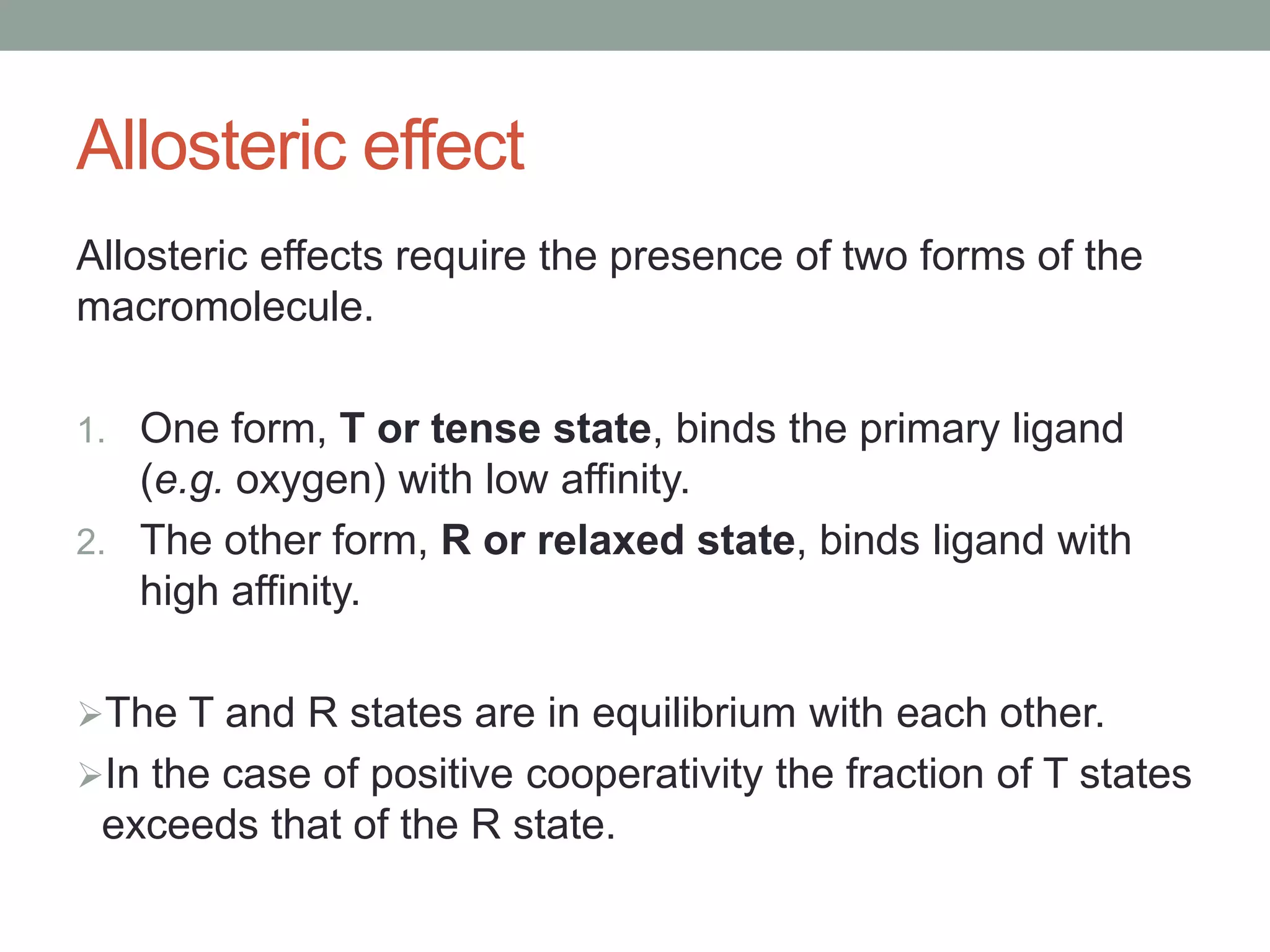 Allosteric effect
Allosteric effects require the presence of two forms of the
macromolecule.
1. One form, T or tense state, binds the primary ligand
(e.g. oxygen) with low affinity.
2. The other form, R or relaxed state, binds ligand with
high affinity.
The T and R states are in equilibrium with each other.
In the case of positive cooperativity the fraction of T states
exceeds that of the R state.
 