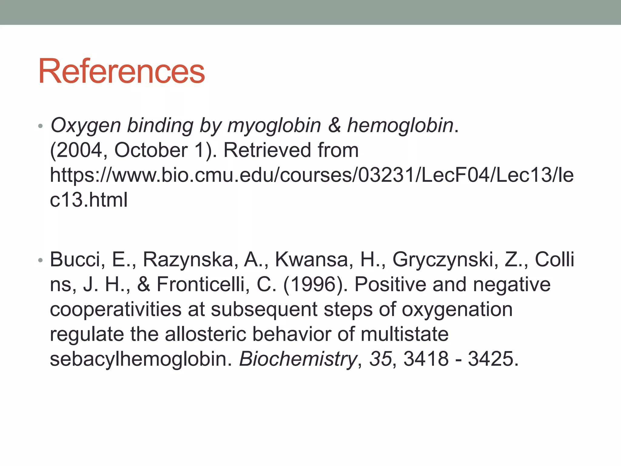 References
• Oxygen binding by myoglobin & hemoglobin.
(2004, October 1). Retrieved from
https://www.bio.cmu.edu/courses/03231/LecF04/Lec13/le
c13.html
• Bucci, E., Razynska, A., Kwansa, H., Gryczynski, Z., Colli
ns, J. H., & Fronticelli, C. (1996). Positive and negative
cooperativities at subsequent steps of oxygenation
regulate the allosteric behavior of multistate
sebacylhemoglobin. Biochemistry, 35, 3418 - 3425.
 