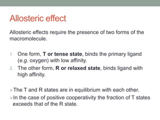 Allosteric effect
Allosteric effects require the presence of two forms of the
macromolecule.
1. One form, T or tense state, binds the primary ligand
(e.g. oxygen) with low affinity.
2. The other form, R or relaxed state, binds ligand with
high affinity.
The T and R states are in equilibrium with each other.
In the case of positive cooperativity the fraction of T states
exceeds that of the R state.
 