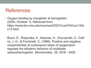 References
• Oxygen binding by myoglobin & hemoglobin.
(2004, October 1). Retrieved from
https://www.bio.cmu.edu/courses/03231/LecF04/Lec13/le
c13.html
• Bucci, E., Razynska, A., Kwansa, H., Gryczynski, Z., Colli
ns, J. H., & Fronticelli, C. (1996). Positive and negative
cooperativities at subsequent steps of oxygenation
regulate the allosteric behavior of multistate
sebacylhemoglobin. Biochemistry, 35, 3418 - 3425.
 