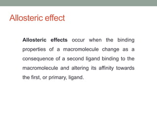 Allosteric effect
Allosteric effects occur when the binding
properties of a macromolecule change as a
consequence of a second ligand binding to the
macromolecule and altering its affinity towards
the first, or primary, ligand.
 
