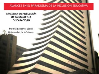 MAESTRIA EN PSICOLOGÍA
DE LA SALUD Y LA
DISCAPACIDAD
Mónica Sandoval Sáenz
Universidad de la Sabana
AVANCES EN EL PARADIGMA DE LA INCLUSION EDUCATIVA
 