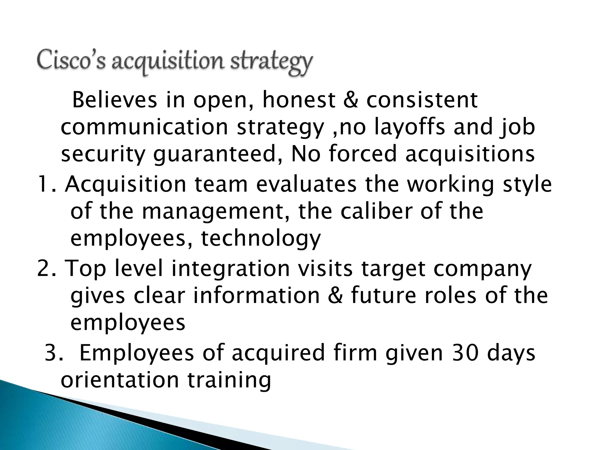 Believes in open, honest & consistent
communication strategy ,no layoffs and job
security guaranteed, No forced acquisitions
1. Acquisition team evaluates the working style
of the management, the caliber of the
employees, technology
2. Top level integration visits target company
gives clear information & future roles of the
employees
3. Employees of acquired firm given 30 days
orientation training
 